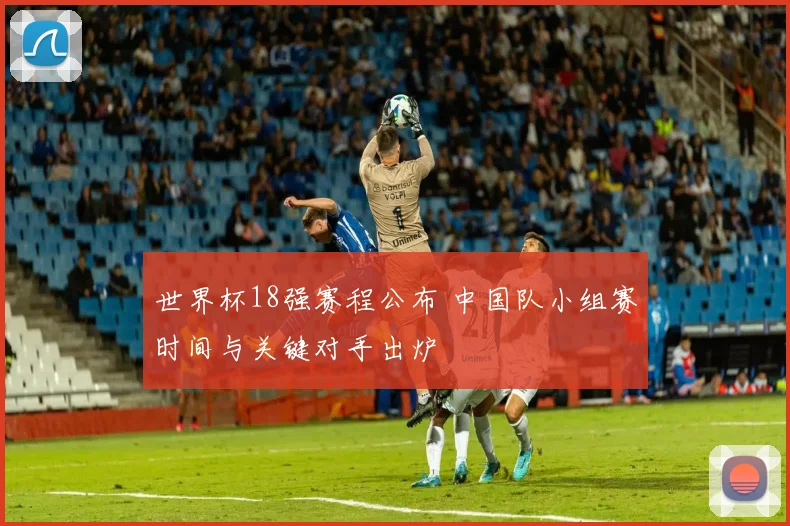 世界杯18强赛程公布 中国队小组赛时间与关键对手出炉
