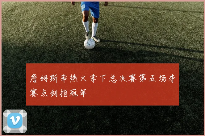 詹姆斯率热火拿下总决赛第五场夺赛点剑指冠军