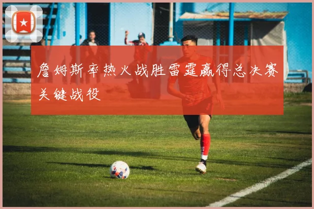 詹姆斯率热火战胜雷霆赢得总决赛关键战役