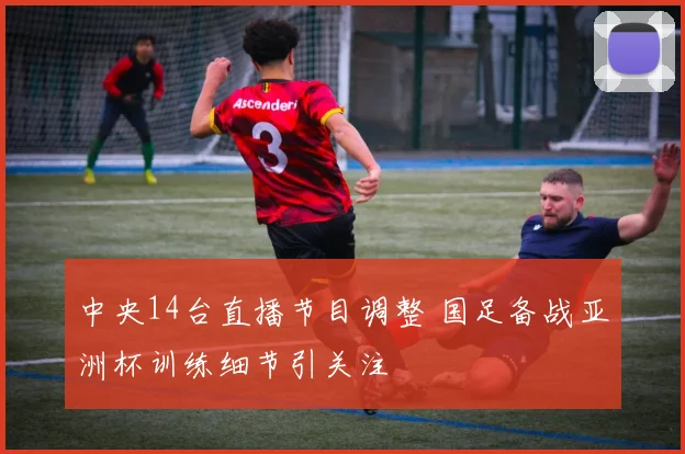 中央14台直播节目调整 国足备战亚洲杯训练细节引关注
