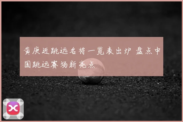 黄庚近跳远名将一览表出炉 盘点中国跳远赛场新亮点