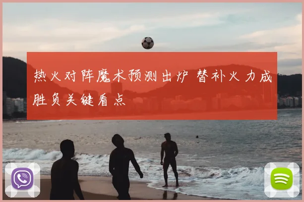 热火对阵魔术预测出炉 替补火力成胜负关键看点