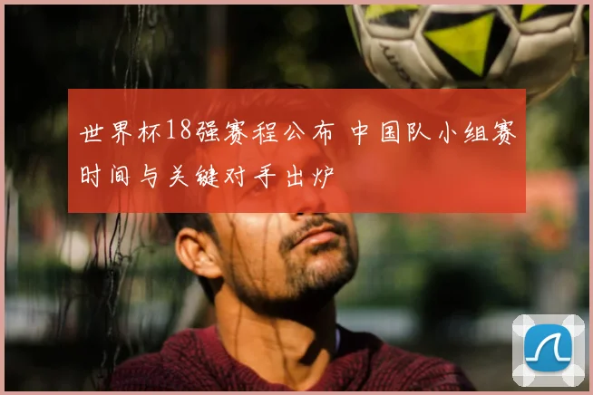 世界杯18强赛程公布 中国队小组赛时间与关键对手出炉