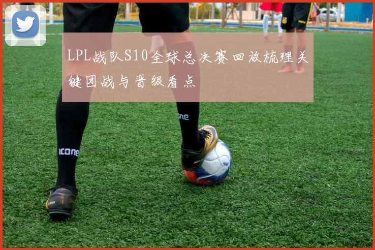 LPL战队S10全球总决赛回放梳理关键团战与晋级看点