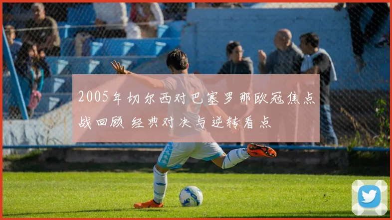 2005年切尔西对巴塞罗那欧冠焦点战回顾 经典对决与逆转看点