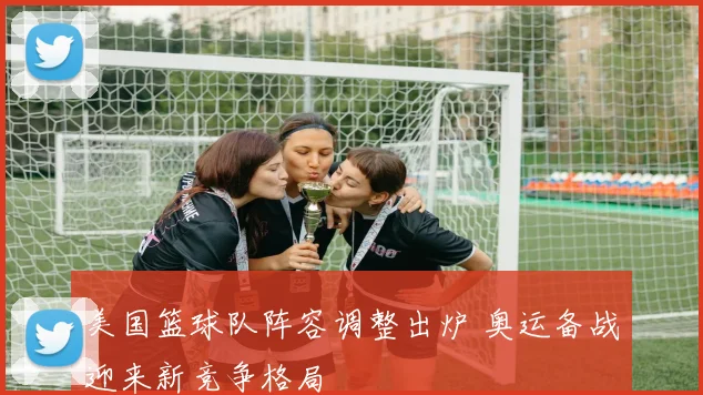 美国篮球队阵容调整出炉 奥运备战迎来新竞争格局