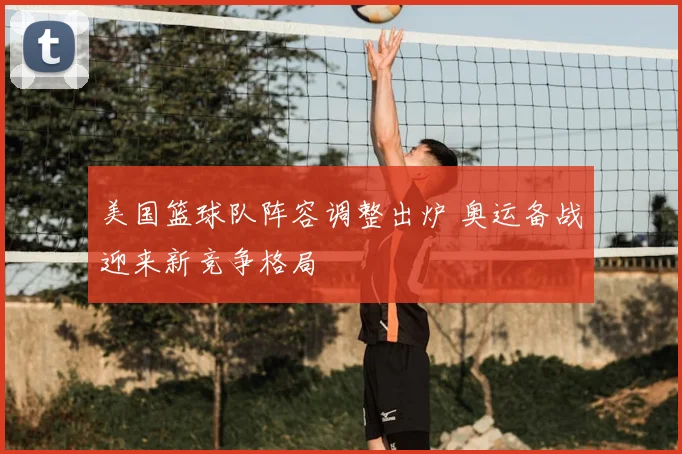 美国篮球队阵容调整出炉 奥运备战迎来新竞争格局