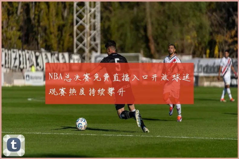NBA总决赛免费直播入口开放 球迷观赛热度持续攀升