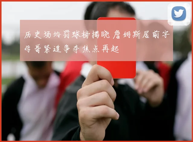 历史场均罚球榜揭晓 詹姆斯居前字母哥紧追争夺焦点再起