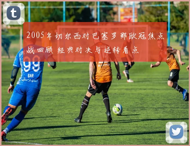 2005年切尔西对巴塞罗那欧冠焦点战回顾 经典对决与逆转看点