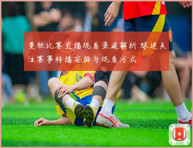 曼联比赛直播观看渠道解析 球迷关注赛事转播安排与观看方式