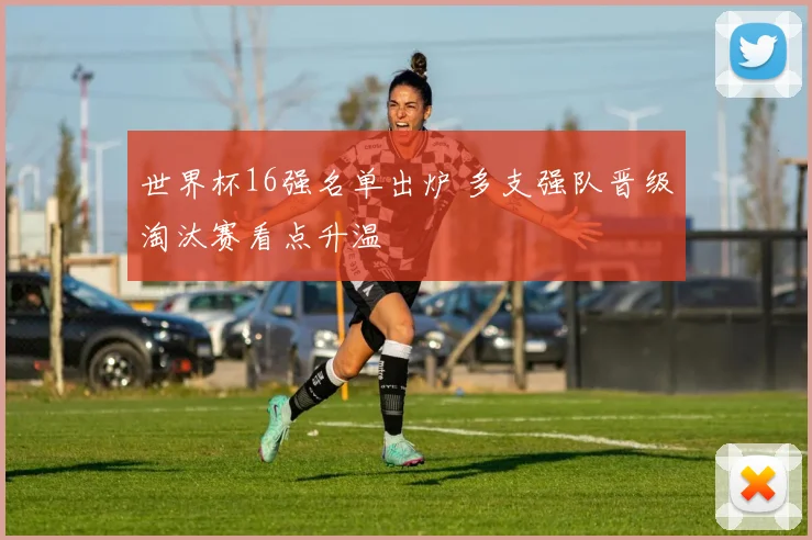世界杯16强名单出炉 多支强队晋级淘汰赛看点升温