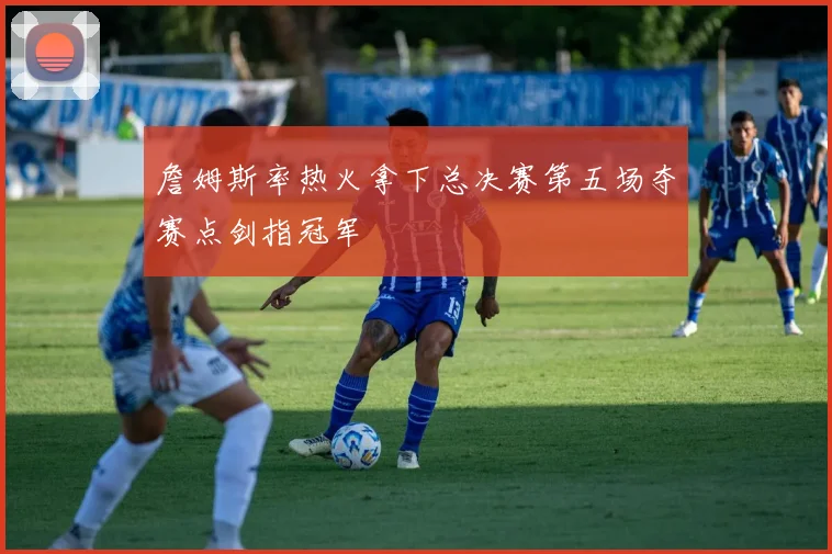 詹姆斯率热火拿下总决赛第五场夺赛点剑指冠军