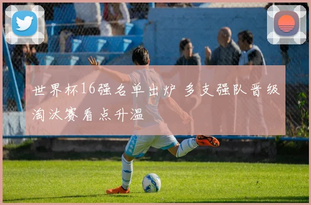 世界杯16强名单出炉 多支强队晋级淘汰赛看点升温